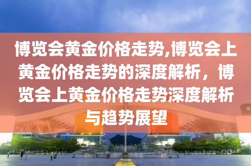 博览会黄金价格走势,博览会上黄金价格走势的深度解析，博览会上黄金价格走势深度解析与趋势展望