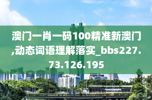 澳门一肖一码100精准新澳门,动态词语理解落实_bbs227.73.126.195