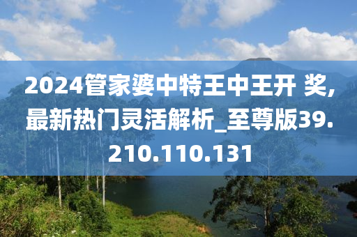 2024管家婆中特王中王开 奖,最新热门灵活解析_至尊版39.210.110.131