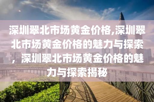 深圳翠北市场黄金价格,深圳翠北市场黄金价格的魅力与探索，深圳翠北市场黄金价格的魅力与探索揭秘