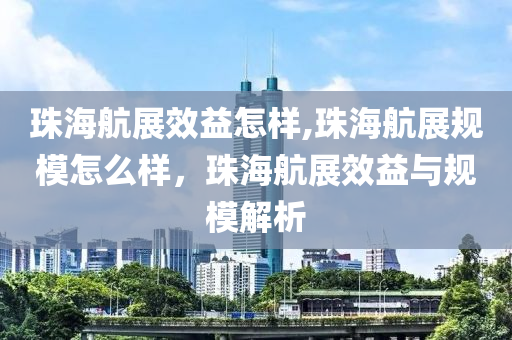 珠海航展效益怎样,珠海航展规模怎么样，珠海航展效益与规模解析