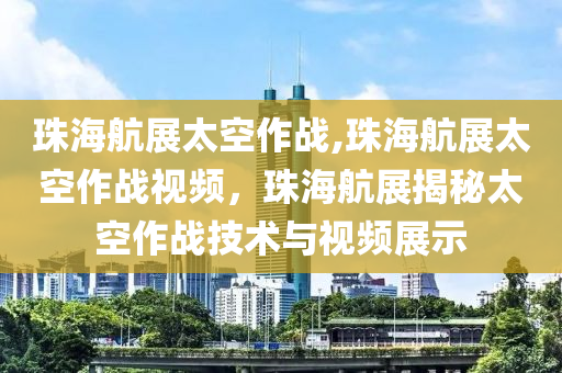 珠海航展太空作战,珠海航展太空作战视频，珠海航展揭秘太空作战技术与视频展示