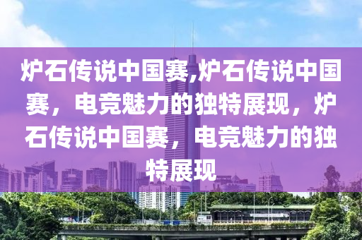 炉石传说中国赛,炉石传说中国赛，电竞魅力的独特展现，炉石传说中国赛，电竞魅力的独特展现