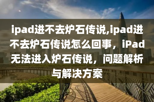 ipad进不去炉石传说,ipad进不去炉石传说怎么回事，iPad无法进入炉石传说，问题解析与解决方案