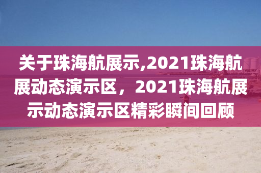 关于珠海航展示,2021珠海航展动态演示区，2021珠海航展示动态演示区精彩瞬间回顾