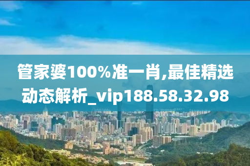 管家婆100%准一肖,最佳精选动态解析_vip188.58.32.98