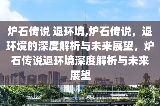 炉石传说 退环境,炉石传说，退环境的深度解析与未来展望，炉石传说退环境深度解析与未来展望