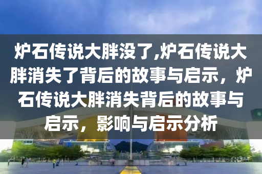 炉石传说大胖没了,炉石传说大胖消失了背后的故事与启示，炉石传说大胖消失背后的故事与启示，影响与启示分析