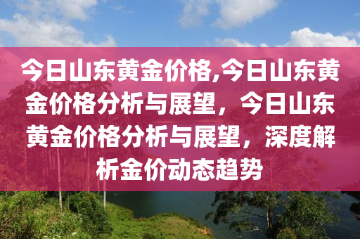 今日山东黄金价格,今日山东黄金价格分析与展望，今日山东黄金价格分析与展望，深度解析金价动态趋势