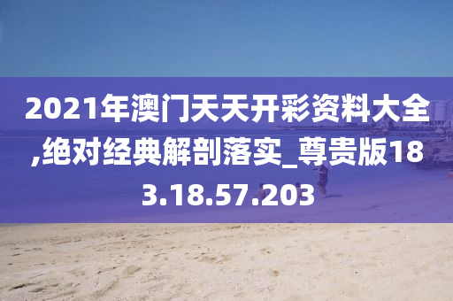 2021年澳门天天开彩资料大全,绝对经典解剖落实_尊贵版183.18.57.203