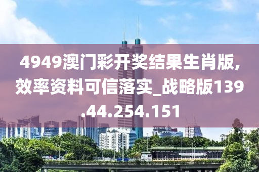 4949澳门彩开奖结果生肖版,效率资料可信落实_战略版139.44.254.151