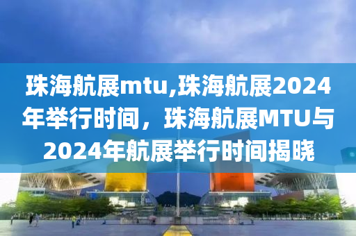 珠海航展mtu,珠海航展2024年举行时间，珠海航展MTU与2024年航展举行时间揭晓