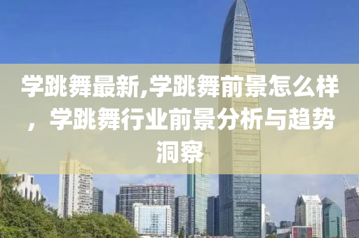 学跳舞最新,学跳舞前景怎么样，学跳舞行业前景分析与趋势洞察