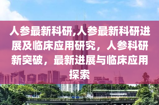 人参最新科研,人参最新科研进展及临床应用研究，人参科研新突破，最新进展与临床应用探索