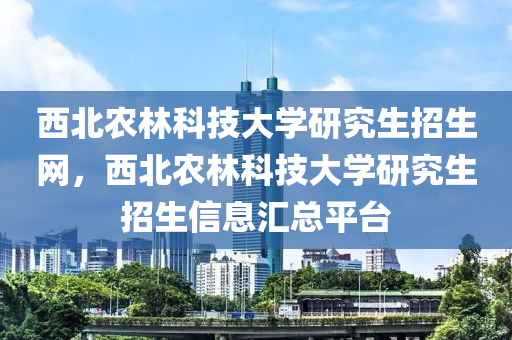 西北农林科技大学研究生招生网，西北农林科技大学研究生招生信息汇总平台