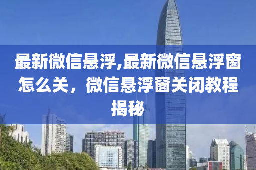 最新微信悬浮,最新微信悬浮窗怎么关，微信悬浮窗关闭教程揭秘