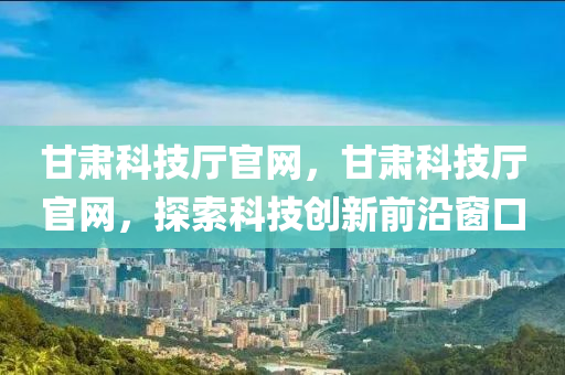 甘肃科技厅官网，甘肃科技厅官网，探索科技创新前沿窗口