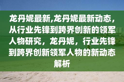 龙丹妮最新,龙丹妮最新动态，从行业先锋到跨界创新的领军人物研究，龙丹妮，行业先锋到跨界创新领军人物的新动态解析