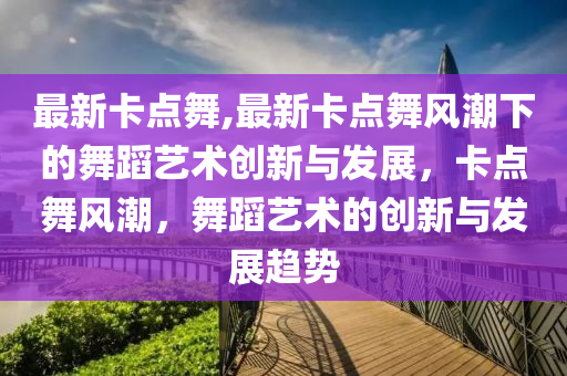 最新卡点舞,最新卡点舞风潮下的舞蹈艺术创新与发展，卡点舞风潮，舞蹈艺术的创新与发展趋势