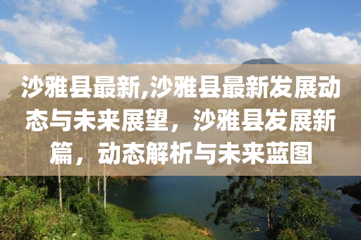 沙雅县最新,沙雅县最新发展动态与未来展望，沙雅县发展新篇，动态解析与未来蓝图