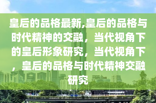 皇后的品格最新,皇后的品格与时代精神的交融，当代视角下的皇后形象研究，当代视角下，皇后的品格与时代精神交融研究