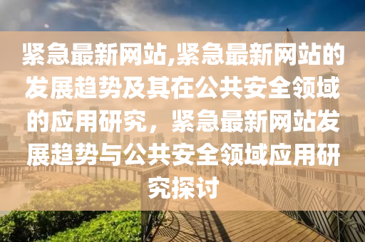 紧急最新网站,紧急最新网站的发展趋势及其在公共安全领域的应用研究，紧急最新网站发展趋势与公共安全领域应用研究探讨