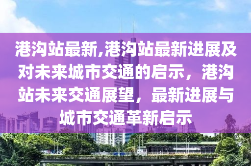 港沟站最新,港沟站最新进展及对未来城市交通的启示，港沟站未来交通展望，最新进展与城市交通革新启示