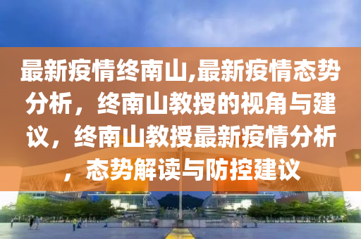 最新疫情终南山,最新疫情态势分析，终南山教授的视角与建议，终南山教授最新疫情分析，态势解读与防控建议