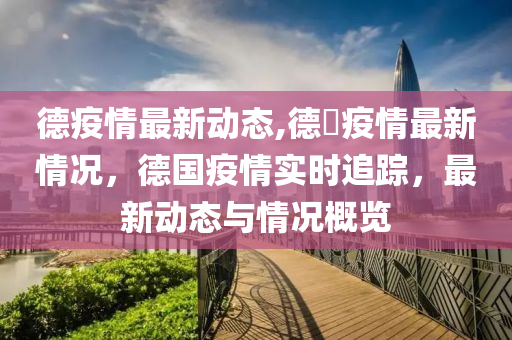 德疫情最新动态,德囯疫情最新情况，德国疫情实时追踪，最新动态与情况概览