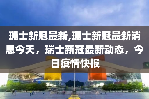 瑞士新冠最新,瑞士新冠最新消息今天，瑞士新冠最新动态，今日疫情快报