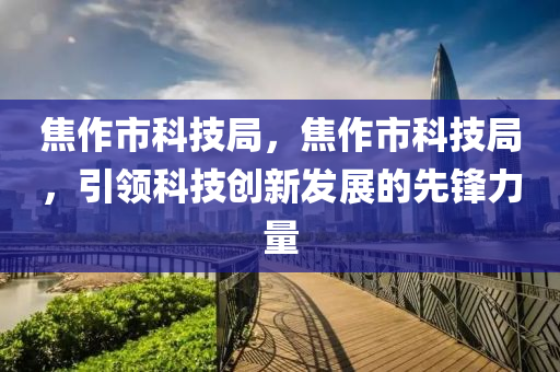 焦作市科技局，焦作市科技局，引领科技创新发展的先锋力量