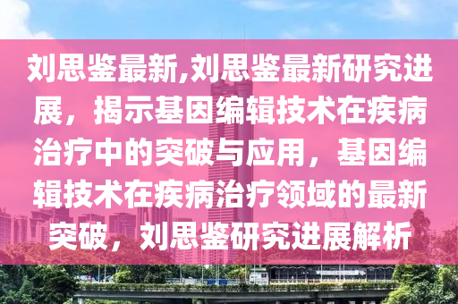 刘思鉴最新,刘思鉴最新研究进展，揭示基因编辑技术在疾病治疗中的突破与应用，基因编辑技术在疾病治疗领域的最新突破，刘思鉴研究进展解析