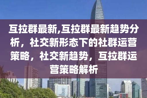 互拉群最新,互拉群最新趋势分析，社交新形态下的社群运营策略，社交新趋势，互拉群运营策略解析