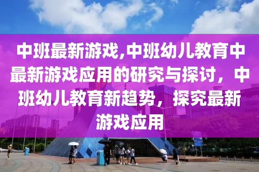 中班最新游戏,中班幼儿教育中最新游戏应用的研究与探讨，中班幼儿教育新趋势，探究最新游戏应用