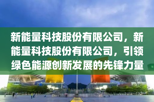 新能量科技股份有限公司，新能量科技股份有限公司，引领绿色能源创新发展的先锋力量