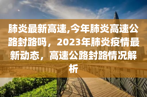 肺炎最新高速,今年肺炎高速公路封路吗，2023年肺炎疫情最新动态，高速公路封路情况解析