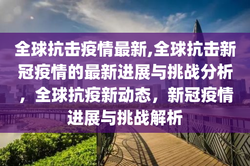 全球抗击疫情最新,全球抗击新冠疫情的最新进展与挑战分析，全球抗疫新动态，新冠疫情进展与挑战解析