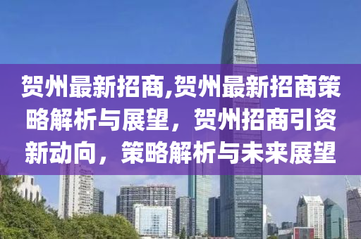 贺州最新招商,贺州最新招商策略解析与展望，贺州招商引资新动向，策略解析与未来展望