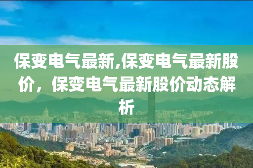 保变电气最新,保变电气最新股价，保变电气最新股价动态解析