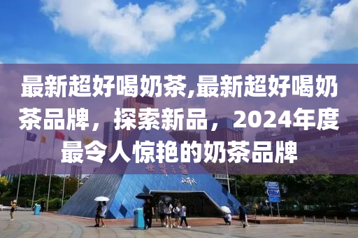 最新超好喝奶茶,最新超好喝奶茶品牌，探索新品，2024年度最令人惊艳的奶茶品牌