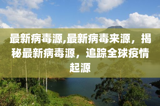 最新病毒源,最新病毒来源，揭秘最新病毒源，追踪全球疫情起源