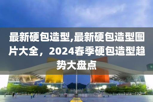 最新硬包造型,最新硬包造型图片大全，2024春季硬包造型趋势大盘点